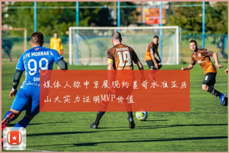 媒体人称申京展现约基奇水准亚历山大实力证明MVP价值