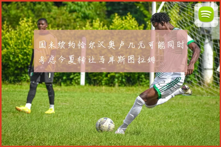 国米续约恰尔汉奥卢几无可能同时考虑今夏转让马库斯图拉姆