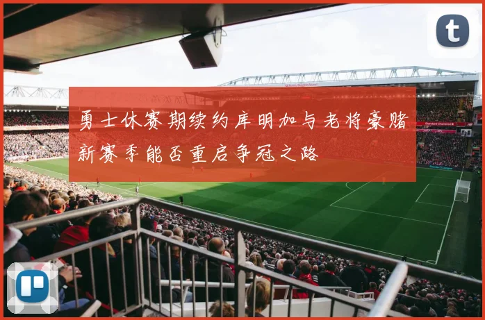 勇士休赛期续约库明加与老将豪赌新赛季能否重启争冠之路