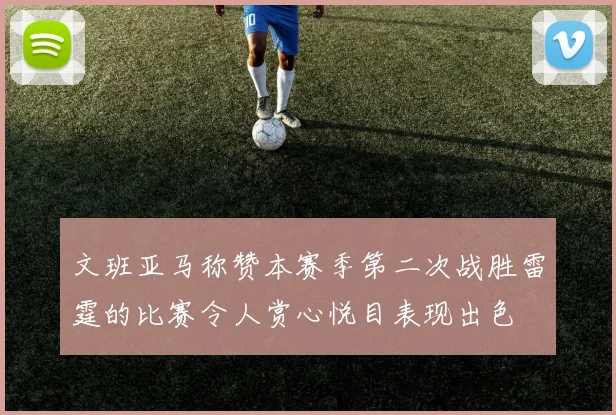 文班亚马称赞本赛季第二次战胜雷霆的比赛令人赏心悦目表现出色