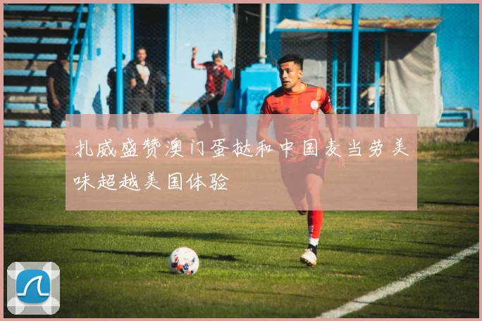 扎威盛赞澳门蛋挞和中国麦当劳美味超越美国体验