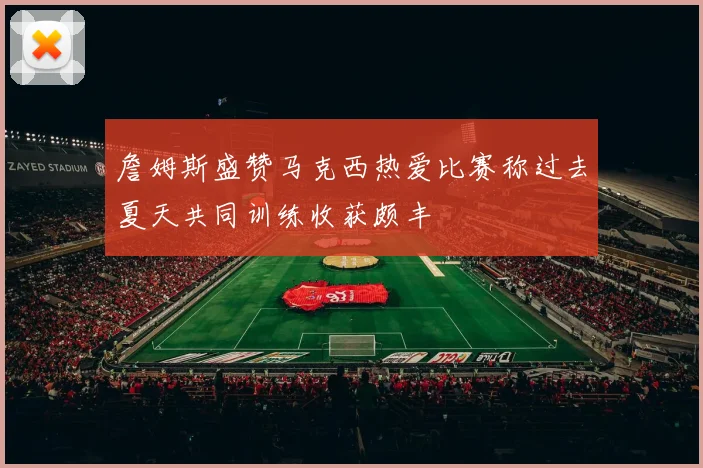 詹姆斯盛赞马克西热爱比赛称过去夏天共同训练收获颇丰