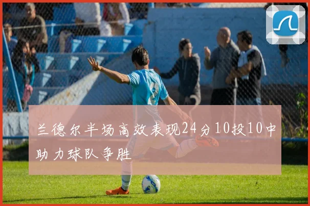 兰德尔半场高效表现24分10投10中助力球队争胜