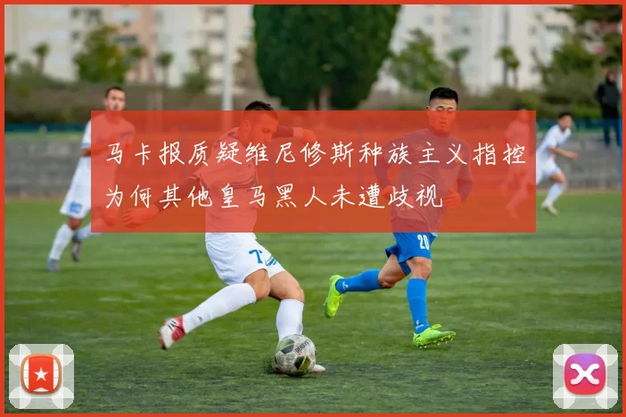 马卡报质疑维尼修斯种族主义指控为何其他皇马黑人未遭歧视