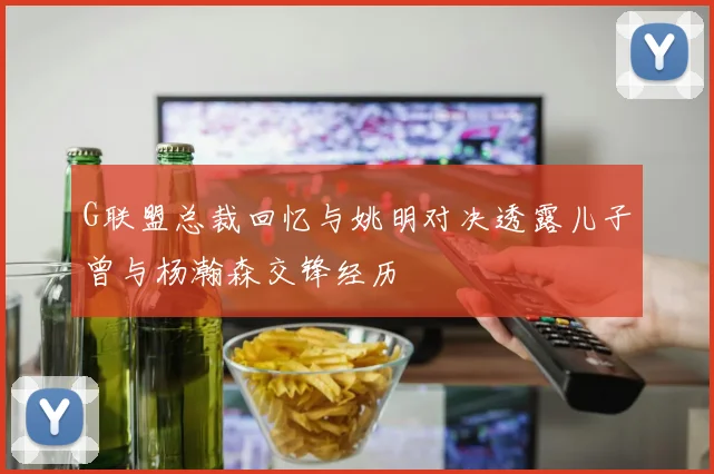 G联盟总裁回忆与姚明对决透露儿子曾与杨瀚森交锋经历