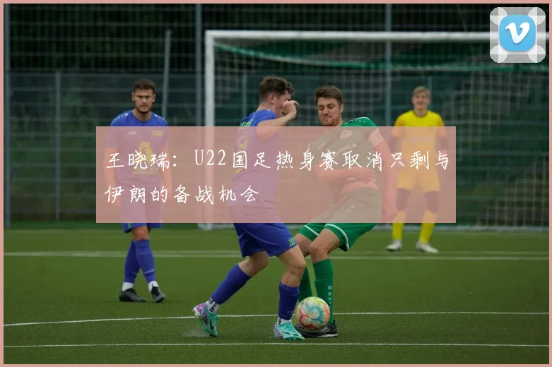 王晓瑞：U22国足热身赛取消只剩与伊朗的备战机会