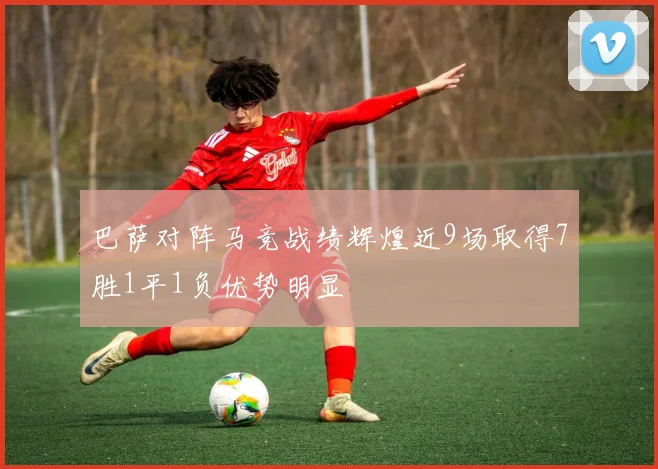 巴萨对阵马竞战绩辉煌近9场取得7胜1平1负优势明显