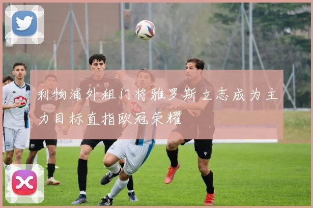 利物浦外租门将雅罗斯立志成为主力目标直指欧冠荣耀