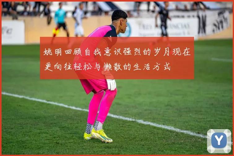 姚明回顾自我意识强烈的岁月现在更向往轻松与懒散的生活方式