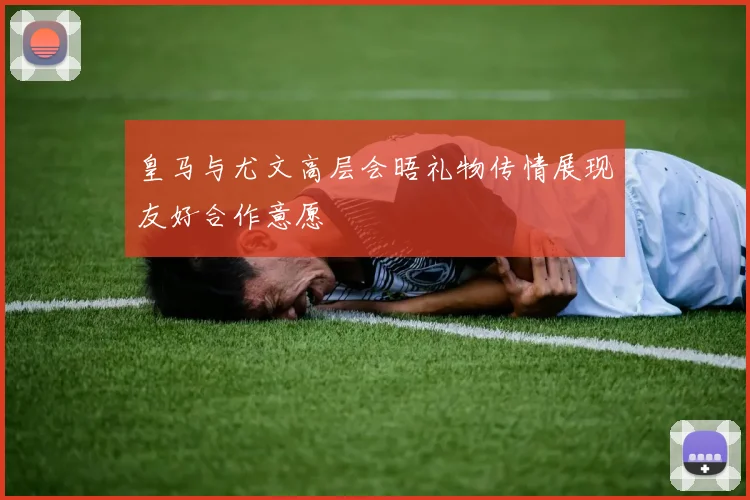 皇马与尤文高层会晤礼物传情展现友好合作意愿