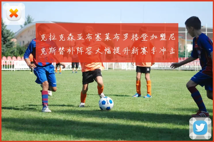 克拉克森亚布塞莱布罗格登加盟尼克斯替补阵容大幅提升新赛季冲击东决目标明确
