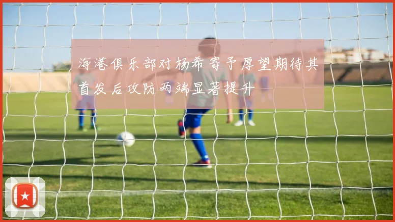 海港俱乐部对杨希寄予厚望期待其首发后攻防两端显著提升