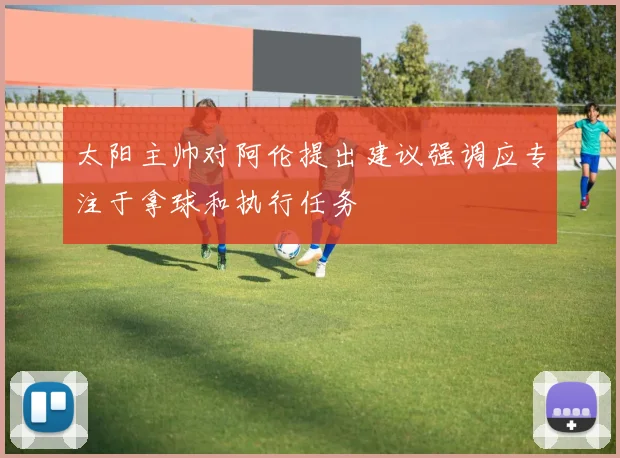 太阳主帅对阿伦提出建议强调应专注于拿球和执行任务