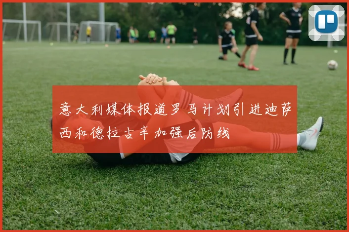 意大利媒体报道罗马计划引进迪萨西和德拉古辛加强后防线