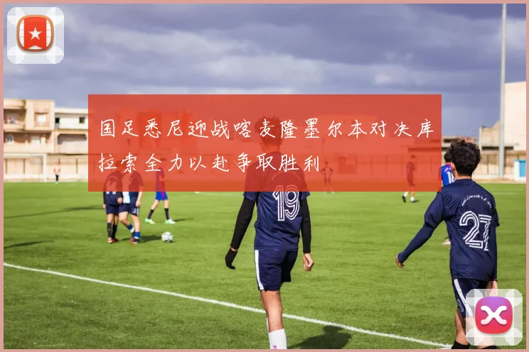 国足悉尼迎战喀麦隆墨尔本对决库拉索全力以赴争取胜利