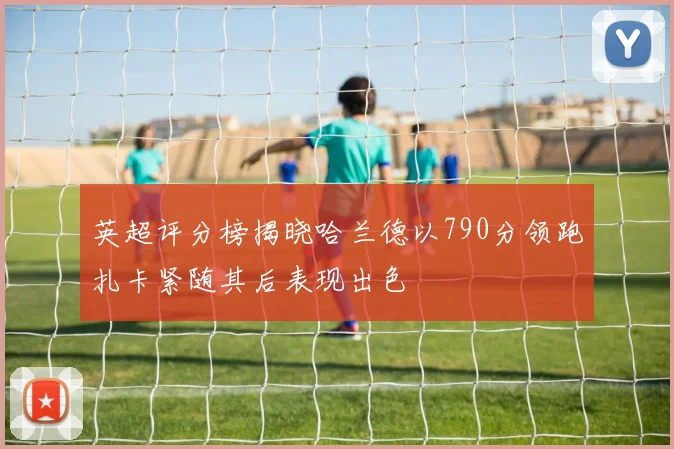 英超评分榜揭晓哈兰德以790分领跑扎卡紧随其后表现出色