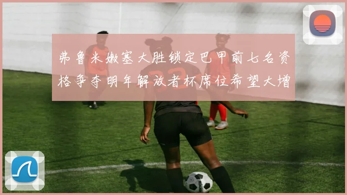 弗鲁米嫩塞大胜锁定巴甲前七名资格争夺明年解放者杯席位希望大增