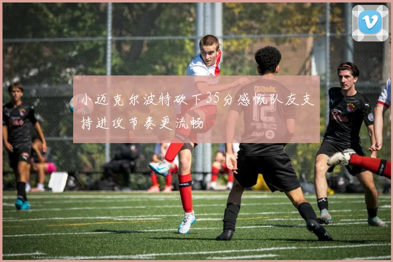 小迈克尔波特砍下35分感慨队友支持进攻节奏更流畅