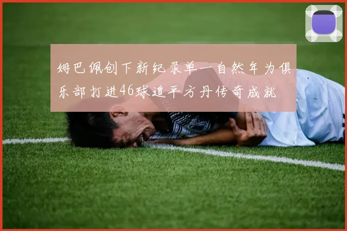 姆巴佩创下新纪录单一自然年为俱乐部打进46球追平方丹传奇成就