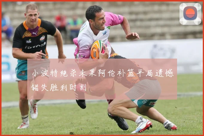 小波特绝杀未果阿伦补篮平局遗憾错失胜利时刻