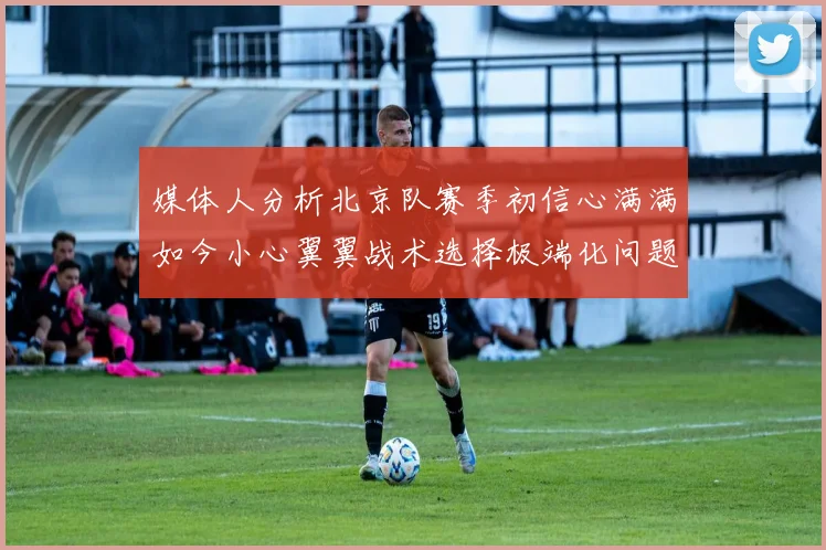 媒体人分析北京队赛季初信心满满如今小心翼翼战术选择极端化问题探讨