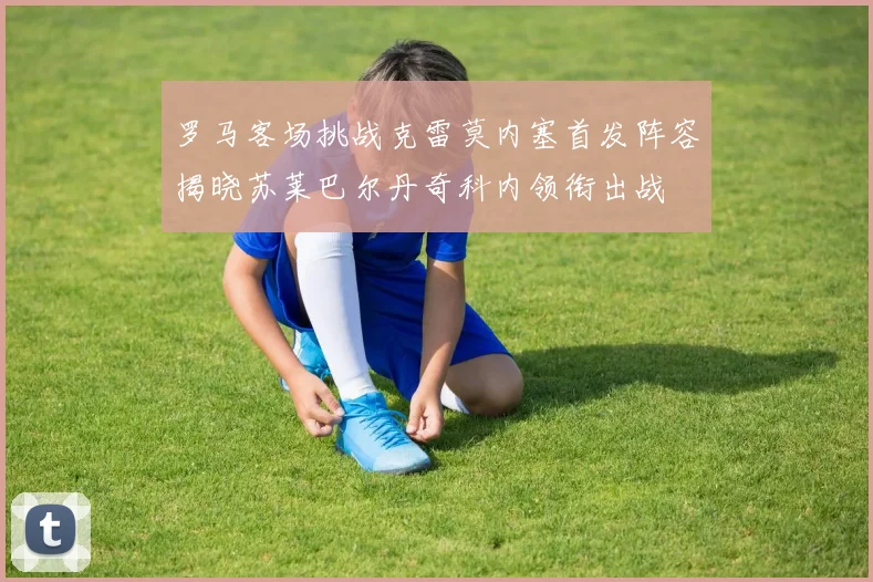罗马客场挑战克雷莫内塞首发阵容揭晓苏莱巴尔丹奇科内领衔出战