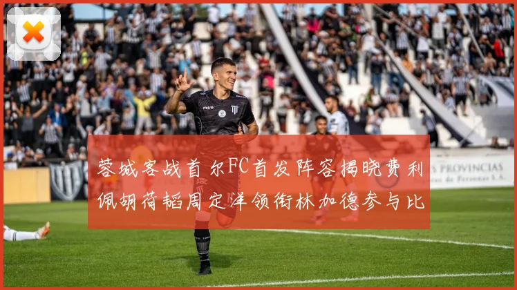 蓉城客战首尔FC首发阵容揭晓费利佩胡荷韬周定洋领衔林加德参与比赛