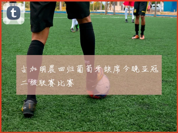 古加明晨回归葡萄牙缺席今晚亚冠二级联赛比赛