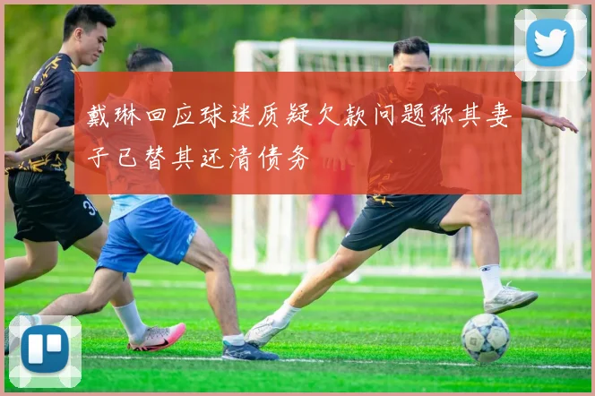 戴琳回应球迷质疑欠款问题称其妻子已替其还清债务