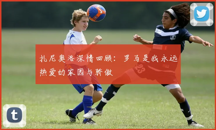 扎尼奥洛深情回顾：罗马是我永远热爱的家园与骄傲