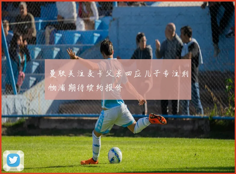 曼联关注麦卡父亲回应儿子专注利物浦期待续约报价