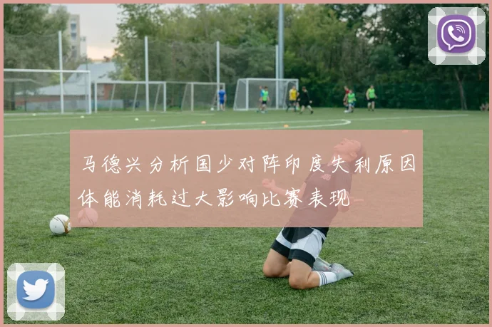 马德兴分析国少对阵印度失利原因体能消耗过大影响比赛表现