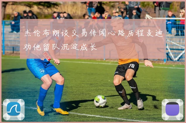 杰伦布朗谈交易传闻心路历程麦迪劝他留队沉淀成长