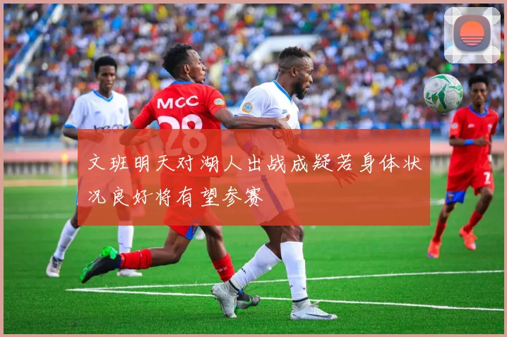 文班明天对湖人出战成疑若身体状况良好将有望参赛