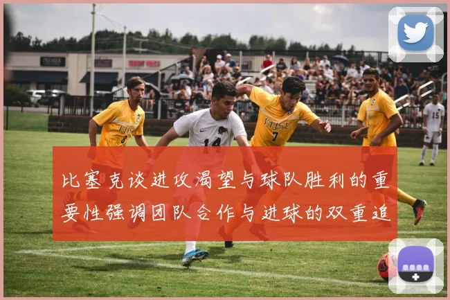 比塞克谈进攻渴望与球队胜利的重要性强调团队合作与进球的双重追求