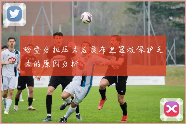 哈登分担压力后莫布里篮板保护乏力的原因分析