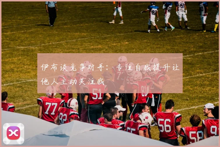 伊布谈竞争对手：专注自我提升让他人主动关注我