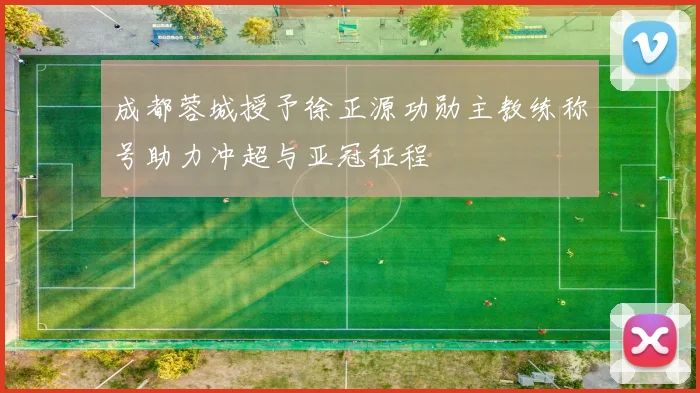 成都蓉城授予徐正源功勋主教练称号助力冲超与亚冠征程