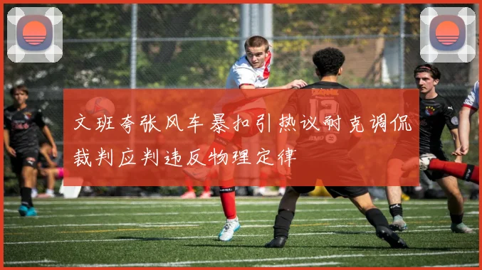 文班夸张风车暴扣引热议耐克调侃裁判应判违反物理定律