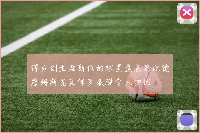 得分创生涯新低的球星盘点恩比德詹姆斯克莱保罗表现令人担忧