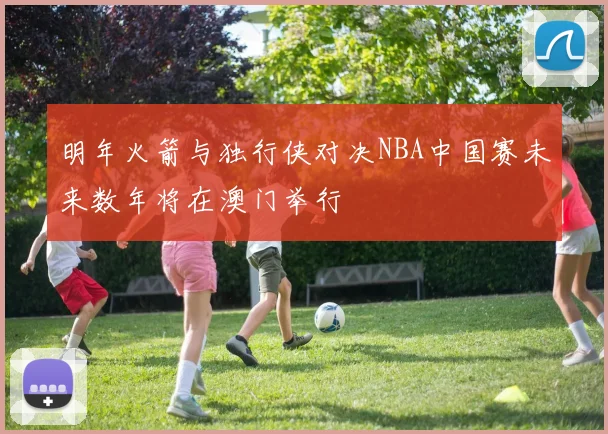 明年火箭与独行侠对决NBA中国赛未来数年将在澳门举行