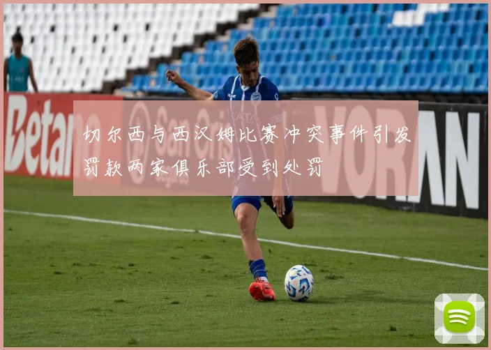 切尔西与西汉姆比赛冲突事件引发罚款两家俱乐部受到处罚