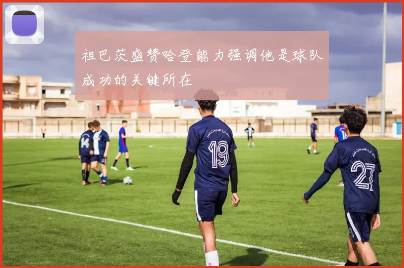 祖巴茨盛赞哈登能力强调他是球队成功的关键所在